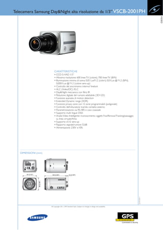 Telecamera Samsung Day&Night alta risoluzione da 1/3” VSCB-2001PH




                                                                                                                              VIDEO
                         CARATTERISTICHE
                         • CCD S-HAD 1/3”
                         • Altissima risoluzione: 600 linee TV (colore), 700 linee TV (B/N)
                         • Illuminazione minima di scena: 0,05 LuxF1.2 (colori), 0,01Lux @ F1.2 (B/N),
                           0,0001Lux @ F1.2 (colore sens-up)
                         • Controllo del sincronismo: interno/ linelock
                         • ALC (Video/DC) /ELC
                         • Day&Night meccanico con filtro IR
                         • Riduzione digitale del rumore adattabile (3D+2D)
                         • Funzione avanzata di motion detection
                         • Extended Dynamic range (XDR)
                         • Funzione privacy zone con 12 zone programmabili (poligonale)
                         • Controllo dell’otturatore tramite contatto esterno
                         • Parametrizzazione via RS-485 e cavo coassiale
                         • Supporto multi lingue OSD
                         • Analisi Video Intelligente: riconoscimento oggetti Fissi/Rimossi/Tracking/passaggio
                           su linea virtuale/Area
                         • Supporto x512 sens-up
                         • Rapporto segnale/rumore 52dB
                         • Alimentazione: 230V ±10%




   DIMENSIONI (mm)
                                                                                                                 22-03-2011




                     © Copyright 2011, GPS Standard SpA | Subject to changes in design and availability
 