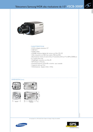 Telecamera Samsung WDR alta risoluzione da 1/3” VSCB-3000P




                                                                                                                        VIDEO
                      CARATTERISTICHE
                      • CCD a doppia scansione 1/3”
                      • DSP SV V
                      • WDR (160x)
                      • SSNRIII: riduzione digitale del rumore con filtro 3D+2D
                      • Alta risoluzione con 600 linee colore, 700 linee B/N
                      • Illuminazione minima di scena 0,3Lux F1.2(colore), 0,01Lux F1.2 (B/N), 0,0006Lux
                      F1.2 (colore Sens Up)
                      • Day&Night meccanico con filtro IR
                      • PIP (Picture in Picture)
                      • Parametrizzazione via RS-485 o tramite cavo coassiale
                      • Supporto sens-up 512x
                      • Alimentazione: doppia 12Vdc / 24Vac




DIMENSIONI (mm)                                                                                            22-03-2011




                  © Copyright 2011, GPS Standard SpA | Subject to changes in design and availability
 