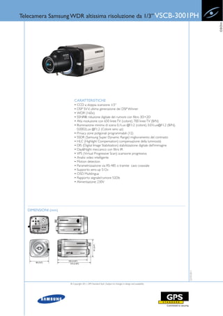 Telecamera Samsung WDR altissima risoluzione da 1/3” VSCB-3001PH




                                                                                                                      VIDEO
                        CARATTERISTICHE
                        • CCD a doppia scansione 1/3”
                        • DSP SV V, ultima generazione dei DSP Winner
                        • WDR (160x)
                        • SSNRIII: riduzione digitale del rumore con filtro 3D+2D
                        • Alta risoluzione con 650 linee TV (colore), 700 linee TV (B/N)
                        • Illuminazione minima di scena 0,1Lux @F1.2 (colore), 0.01Lux@F1.2 (B/N),
                          0.0002Lux @F1.2 (Colore sens up)
                        • Privacy zone poligonali programmabili (12)
                        • SSDR (Samsung Super Dynamic Range) miglioramento del contrasto
                        • HLC (Highlight Compensation) compensazione della luminosità
                        • DIS (Digital Image Stabilization) stabilizzazione digitale dell’immagine
                        • Day&Night meccanico con filtro IR
                        • VPS (Virtual Progressive Scan): scansione progressiva
                        • Analisi video intelligente
                        • Motion detection
                        • Parametrizzazione via RS-485 o tramite cavo coassiale
                        • Supporto sens-up 512x
                        • OSD Multilingua
                        • Rapporto segnale/rumore 52Db
                        • Alimentazione: 230V




  DIMENSIONI (mm)
                                                                                                         22-03-2011




                    © Copyright 2011, GPS Standard SpA | Subject to changes in design and availability
 