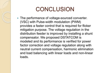 CONCLUSION
 The performance of voltage-sourced converter.
(VSC) with Pulse-width modulation (PWM)
provides a faster control that is required for flicker
mitigation purpose. The voltage regulation in the
distribution feeder is improved by installing a shunt
compensator. We proposed DSTATCOM is
modeled and its performance is verified for power
factor correction and voltage regulation along with
neutral current compensation, harmonic elimination
and load balancing with linear loads and non-linear
loads.
 