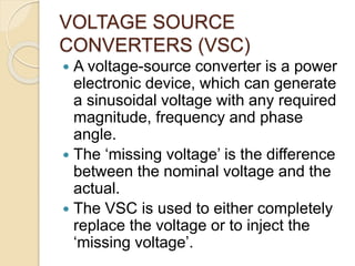 VOLTAGE SOURCE
CONVERTERS (VSC)
 A voltage-source converter is a power
electronic device, which can generate
a sinusoidal voltage with any required
magnitude, frequency and phase
angle.
 The ‘missing voltage’ is the difference
between the nominal voltage and the
actual.
 The VSC is used to either completely
replace the voltage or to inject the
‘missing voltage’.
 