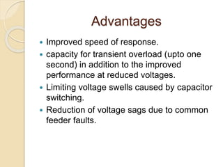 Advantages
 Improved speed of response.
 capacity for transient overload (upto one
second) in addition to the improved
performance at reduced voltages.
 Limiting voltage swells caused by capacitor
switching.
 Reduction of voltage sags due to common
feeder faults.
 