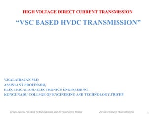 HIGH VOLTAGE DIRECT CURRENT TRANSMISSION
“VSC BASED HVDC TRANSMISSION”
V.KALAIRAJAN M.E;
ASSISTANT PROFESSOR,
ELECTRICALAND ELECTRONICS ENGINEERING
KONGUNADU COLLEGE OF ENGINERING AND TECHNOLOGY,TRICHY
KONGUNADU COLLEGE OF ENGINERING AND TECHNOLOGY, TRICHY VSC BASED HVDC TRANSMISSION 1
 