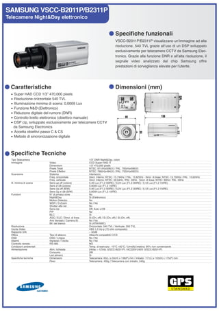 SAMSUNG VSCC-B2011P/B2311P
Telecamere Night&Day elettronico


                                                                              Specifiche funzionali
                                                                              VSCC-B2011P/B2311P visualizzano unʼimmagine ad alta
                                                                              risoluzione, 540 TVL grazie allʼuso di un DSP sviluppato
                                                                              esclusivamente per telecamere CCTV da Samsung Elec-
                                                                              tronics. Grazie alla funzione DNR e allʼalta risoluzione, il
                                                                              segnale video analizzato dal chip Samsung offre
                                                                              prestazioni di sorveglianza elevate per lʼutente.




  Caratteristiche                                                             Dimensioni (mm)
  • Super HAD CCD 1/3” 470,000 pixels
  • Risoluzione orizzontale 540 TVL
  • Illuminazione minima di scena: 0,0009 Lux
  • Funzione N&D (Elettronico)
  • Riduzione digitale del rumore (DNR)
  • Controllo livello elettronico (obiettivo manuale)
  • DSP cip, sviluppato esclusivamente per telecamere CCTV
   da Samsung Electronics
  • Accetta obiettivi passo C & CS
  • Metodo di sincronizzazione digitale



  Specifiche Tecniche
  Tipo Telecamera                                       1/3” DNR Night&Day, colori
  Immagine                Video                         CCD Super-HAD IT
                          Dimensioni                    1/3” 470,000 pixels
                          Pixels Totali                 NTSC: 811(H)x508(V) / PAL: 795(H)x596(V)
                          Pixels Effettivi              NTSC: 768(H)x494(V) / PAL: 752(H)x582(V)
  Scansione               Sistema                       Interlaccio
                          Freq. orizzontale             Sincr. interno: NTSC: 15,734Hz / PAL: 15,625Hz - Sincr. di linea: NTSC: 15,750Hz / PAL: 15,625Hz
                          Freq. verticale               Sincr. interno: NTSC: 59,94Hz / PAL: 50Hz - Sincr. di linea: NTSC: 60Hz / PAL: 50Hz
  Ill. minima di scena    Sens-up off (colore)          0,40 Lux (F1,2 50IRE) / 0,24 Lux (F1,2 30IRE) / 0,12 Lux (F1,2 15IRE)
                          Sens x128 (colore)            0,0009 Lux (F1,2 15IRE)
                          Sens Up off (B/W)             0,40 Lux (F1,2 50IRE) / 0,24 Lux (F1,2 30IRE) / 0,12 Lux (F1,2 15IRE)
                          Sens Up x128 (B/W)            0,0009 Lux (F1,2 15IRE)
  Funzioni                N° di privacy zone            No
                          Night&Day                     Si (Elettronico)
                          Motion Detector               No
                          WDR / D-Zoom                  No / No
                          Shutter alta vel.             No
                          Sens-Up                       Off, Auto x128
                          PIP                           No
                          BLC                           Si
                          AGC / ELC / Sincr. di linea   Si (On, off) / Si (On, off) / Si (On, off)
                          Anti Vandalo / Camera ID      No / No
                          Bil. del bianco               Si (ATW/AWC)
  Risoluzione                                           Orizzontale: 540 TVL / Verticale: 350 TVL
  Uscita Video                                          VBS 1,0 Vp-p (75 ohm composito)
  Rapporto S/N                                          ~ 50dB
  Ottica                  Tipo di attacco               Attacchi compatibili C/CS
  OSD                     OSD / Lingua                  No / No
  Allarmi                 Ingresso / Uscita             No / No
  Controllo remoto        RS-485                        NO
  Condizioni ambientali                                 Temp. di esercizio: -10°C +50°C / Umidità relativa: 90% non condensante
  Alimentazione           Alim. richiesta               24Vac ~ 12Vdc (VSCC-B2311P) / AC220V-240V (VSCC-B2011P)
                          Consumo                       3W
                          Led aliment.                  Si
  Specifiche tecniche     Dimensioni                    Telecamera: 65(L) x 55(H) x 138(P) mm / Imballo: 117(L) x 103(H) x 175(P) mm
                          Peso                          Telecamera: 450g / Telecamera con imballo: 540g
 