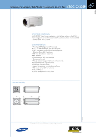 Telecamera Samsung D&N alta risoluzione zoom 22x                                                        VSCC-C4305P




                                                                                                                             VIDEO
                       SPECIFICHE FUNZIONALI
                       VSCC-C4305P è una telecamera digitale a colori ad alta risoluzione, Day&Night e
                       Frame integration con obiettivo Zoom 220 X autofocus e utilizza un sensore CCD
                       EX-View da 1/4” 470,000 pixels.


                       CARATTERISTICHE
                       • Tecnologia DSP (Digital Signal Processing)
                       • CCD 1/4” EX-VIEW Super HAD 470,000 pixels
                       • N&D (meccanico con filtro IR) e Frame Integration
                       • Obiettivo Zoom 220 X autofocus
                       • 480 linee di risoluzione orizzontale
                       • Alta sensibilità
                       • Compensazione BLC programmabile
                       • Sincronismo line-lock
                       • Activity detector programmabile con uscita comando
                       • Eccellente rapporto segnale/rumore
                       • RS485 per controllo remoto
                       • Ingressi comando per controllo Zoom e Focus
                       • 128 preset richiamabili manualmente
                       • OSD multilingua
                       • Doppia alimentazione 12Vdc&24Vac




 DIMENSIONI (mm)                                                                                                11-06-2010




                   © Copyright 2010, GPS Standard SpA | Subject to changes in design and availability
 