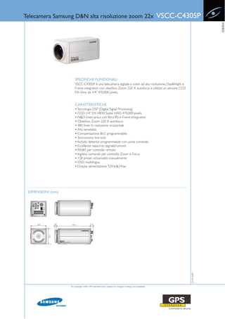 Telecamera Samsung D&N alta risoluzione zoom 22x                                                        VSCC-C4305P




                                                                                                                             VIDEO
                       SPECIFICHE FUNZIONALI
                       VSCC-C4305P è una telecamera digitale a colori ad alta risoluzione, Day&Night e
                       Frame integration con obiettivo Zoom 220 X autofocus e utilizza un sensore CCD
                       EX-View da 1/4” 470,000 pixels.


                       CARATTERISTICHE
                       • Tecnologia DSP (Digital Signal Processing)
                       • CCD 1/4” EX-VIEW Super HAD 470,000 pixels
                       • N&D (meccanico con filtro IR) e Frame Integration
                       • Obiettivo Zoom 220 X autofocus
                       • 480 linee di risoluzione orizzontale
                       • Alta sensibilità
                       • Compensazione BLC programmabile
                       • Sincronismo line-lock
                       • Activity detector programmabile con uscita comando
                       • Eccellente rapporto segnale/rumore
                       • RS485 per controllo remoto
                       • Ingressi comando per controllo Zoom e Focus
                       • 128 preset richiamabili manualmente
                       • OSD multilingua
                       • Doppia alimentazione 12Vdc&24Vac




 DIMENSIONI (mm)                                                                                                22-07-2009




                   © Copyright 2009, GPS Standard SpA | Subject to changes in design and availability
 