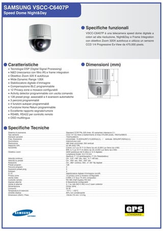 SAMSUNG VSCC-C6407P
Speed Dome Night&Day



                                                                            Specifiche funzionali
                                                                            VSCC-C6407P è una telecamera speed dome digitale a
                                                                            colori ad alta risoluzione, Night&Day e Frame Integration
                                                                            con obiettivo Zoom 320X autofocus e utilizza un sensore
                                                                            CCD 1/4 Progressive Ex-View da 470,000 pixels.




  Caratteristiche                                                           Dimensioni (mm)
  •   Tecnologia DSP (Digital Signal Processing)
  •   N&D (meccanico con filtro IR) e frame integration
  •   Obiettivo Zoom 320 X autofocus
  •   Wide Dynamic Range 128X
  •   Stabilizzatore digitale dʼimmagine
  •   Compensazione BLC programmabile
  •   12 Privacy zone a mosaico configurabili
  •   Activity detector programmabile con uscita comando
  •   128 preset progr. associabili a 4 scansioni automatiche
  •   3 percorsi programmabili
  •   4 funzioni autopan programmabili
  •   Funzione Home Return programmabile
  •   Eccellente rapporto segnale/rumore
  •   RS485, RS422 per controllo remoto
  •   OSD multilingua


  Specifiche Tecniche
  Sistema di scansione                                Standard CCIR PAL 625 linee, 50 campi/sec interlaccio 2:1
  Tipo sensore                                        CCD 1/4” Ex-View a trasferimento di linea 470,000 pixels, 795(H)x596(V)
  Elementi sensibili                                  752(H)x582(V)
  Freq. Scansione                                     orizzontale: 15,625Hz(INT)/15,625Hz(L/L) / verticale: 50Hz(INT)/50Hz(L/L)
  Sincronismo                                         Interno/Line-Lock
  Risoluzione                                         480 linee orizzontali, 350 verticali
  Rapporto S/N                                        52 dB (AGC Off)
  Sensibilità                                         Colore: 0,2 Lux @ F1.6 (Sens Up x4) (0,005 Lux Sens Up x160)
                                                      B/N: 0,7 Lux @ F1.6 (Sens Up x4) (0,002 Lux Sens Up x160)
  Obiettivo zoom                                      320X autofocus (32 X ottico e 10 X digitale)
                                                      Lunghezza focale: 3,5-113 mm
                                                      Apertura: F 1.6 (grandangolo), F 3.8 (Teleobiettivo)
  Velocità continua                                   Orr.: 0,8°~180° sec, Vert.: 0,1°~90°sec
  Velocità su preset                                  Orr.: 400° sec, Vert.: 200° sec
  Rotazione                                           Orr.: 360° continui, Vert.: 0°~90° flip digitale
  Preset program.                                     128
  Percorsi program.                                   3
  Scansioni preset prog.                              4
  Autopan                                             4
  D.I.S.                                              Stabilizzatore digitale dʼimmagine (on/off)
  Privacy zone                                        12 privacy zone a mosaico configurabili
  Uscita video                                        CVBS (1.0 Vp-p 75 ohm composito)
  Controllo remoto                                    RS 485 (Half Duplex) RS-422
  Ingressi allarme                                    8 liberamente configurabili
  Uscite di allarme                                   3, 1 su relè (NO-C-NC) e w 2 open collector
  Alimentazione                                       24Vac 50Hz
  Consumo                                             22 W
  Temperatura di esercizio                            -10°C ~ +50°C
  Umidità relativa                                    90% non condensante
  Dimensioni (ØxH) / Peso                             159,6x176 mm / 2.0 Kg
 