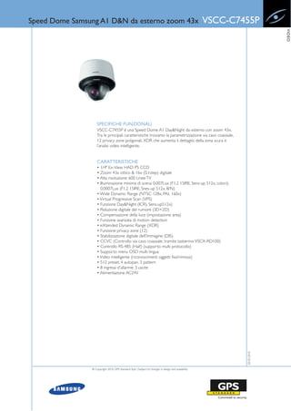 Speed Dome Samsung A1 D&N da esterno zoom 43x                                                        VSCC-C7455P




                                                                                                                          VIDEO
                    SPECIFICHE FUNZIONALI
                    VSCC-C7455P è una Speed Dome A1 Day&Night da esterno con zoom 43x.
                    Tra le principali caratteristiche troviamo la parametrizzazione via cavo coassiale,
                    12 privacy zone poligonali, XDR che aumenta il dettaglio della zona scura e
                    l’analisi video intelligente.


                    CARATTERISTICHE
                    • 1/4" Ex-View HAD PS CCD
                    • Zoom 43x ottico & 16x (0.1step) digitale
                    • Alta risoluzione: 600 Linee TV
                    • Illuminazione minima di scena: 0.007Lux (F1.2 15IRE, Sens-up 512x, colori);
                      0.0007Lux (F1.2 15IRE, Snes-up 512x, B/N)
                    • Wide Dynamic Range (NTSC 128x, PAL 160x)
                    • Virtual Progressive Scan (VPS)
                    • Funzione Day&Night (ICR), Sens-up512x)
                    • Riduzione digitale del rumore (3D+2D)
                    • Compensazione della luce (impostazione area)
                    • Funzione avanzata di motion detection
                    • eXtended Dynamic Range (XDR)
                    • Funzione privacy zone (12)
                    • Stabilizzazione digitale dell'immagine (DIS)
                    • CCVC (Controllo via cavo coassiale, tramite tastierino: VSCX-RD100)
                    • Controllo RS-485 (Half) (supporto multi protocollo)
                    • Supporto menu OSD multi lingua
                    • Video intelligente (riconoscimenti oggetti fissi/rimossi)
                    • 512 preset, 4 autopan, 3 pattern
                    • 8 ingressi d'allarme, 3 uscite
                    • Alimentazione AC24V
                                                                                                             20-05-2010




                © Copyright 2010, GPS Standard SpA | Subject to changes in design and availability
 