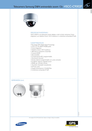 Telecamera Samsung D&N antivandalo zoom 12x                                                          VSCC-C9302P




                                                                                                                            VIDEO
                      SPECIFICHE FUNZIONALI
                      VSCC-9302P è una telecamera dome digitale a colori ad alta risoluzione, Frame
                      integration, con obiettivo Zoom 120 X autofocus in contenitore antivandalo IP 669.



                      CARATTERISTICHE
                      • Tecnologia DSP (Digital Signal Processing)
                      • CCD 1/4” EX-VIEW 470,000 pixels
                      • Frame Integration
                      • Obiettivo Zoom 120 X autofocus
                      • 480 linee di risoluzione orizzontale
                      • Funzione WDR
                      • Alta sensibilità
                      • Compensazione BLC programmabile
                      • Sincronismo line-lock
                      • Activity detector programmabile con uscita comando
                      • Eccellente rapporto segnale/rumore
                      • RS485 per controllo remoto
                      • 10 preset richiamabili manualmente
                      • 8 Privacy zone
                      • Doppia alimentazione 12Vdc&24Vac
                      • Contenitore antivandalo IP 669




DIMENSIONI (mm)
                                                                                                               11-06-2010




                  © Copyright 2010, GPS Standard SpA | Subject to changes in design and availability
 