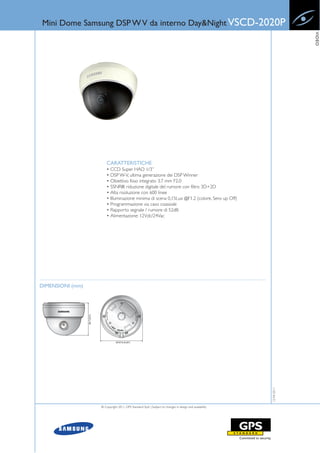 Mini Dome Samsung DSP W V da interno Day&Night VSCD-2020P




                                                                                                                    VIDEO
                      CARATTERISTICHE
                      • CCD Super HAD 1/3”
                      • DSP W-V, ultima generazione dei DSP Winner
                      • Obiettivo fisso integrato 3.7 mm F2.0
                      • SSNRIII: riduzione digitale del rumore con filtro 3D+2D
                      • Alta risoluzione con 600 linee
                      • Illuminazione minima di scena 0,15Lux @F1.2 (colore, Sens up Off)
                      • Programmazione via cavo coassiale
                      • Rapporto segnale / rumore di 52dB
                      • Alimentazione: 12Vdc/24Vac




DIMENSIONI (mm)
                                                                                                       12-04-2011




                  © Copyright 2011, GPS Standard SpA | Subject to changes in design and availability
 