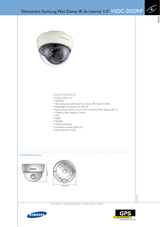 Telecamera Samsung Mini Dome IR da interno 1/3” VSDC-2020RP




                                                                                                                    VIDEO
                      CARATTERISTICHE
                      • CCD S-HAD 1/3”
                      • DSP W V
                      • Alta risoluzione: 600 linee TV (colore), 700 linee TV (B/N)
                      • Day&Night meccanico con filtro IR
                      • Illuminazione minima: 0 Lux (LED a infrarossi ON), distanza IR 7m
                      • Obiettivo fisso integrato 3.6mm
                      • HLC
                      • SSDR
                      • SSNRIII
                      • Motion Detection
                      • Controllo coassiale (Pelco-C)
                      • Alimentazione: 12Vdc




DIMENSIONI (mm)
                                                                                                       15-06-2011




                  © Copyright 2011, GPS Standard SpA | Subject to changes in design and availability
 