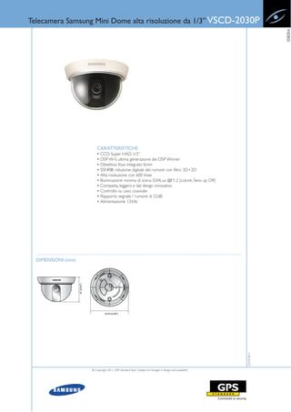 Telecamera Samsung Mini Dome alta risoluzione da 1/3” VSCD-2030P




                                                                                                                      VIDEO
                        CARATTERISTICHE
                        • CCD Super HAD 1/3”
                        • DSP W-V, ultima generazione dei DSP Winner
                        • Obiettivo fisso integrato 6mm
                        • SSNRIII: riduzione digitale del rumore con filtro 3D+2D
                        • Alta risoluzione con 600 linee
                        • Illuminazione minima di scena 0,04Lux @F1.2 (colore, Sens up Off)
                        • Compatta, leggera e dal design innovativo
                        • Controllo su cavo coassiale
                        • Rapporto segnale / rumore di 52dB
                        • Alimentazione: 12Vdc




  DIMENSIONI (mm)
                                                                                                         22-03-2011




                    © Copyright 2011, GPS Standard SpA | Subject to changes in design and availability
 