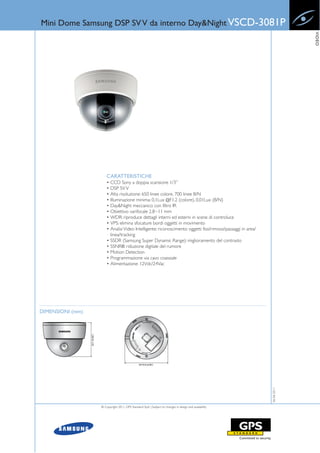 Mini Dome Samsung DSP SV V da interno Day&Night VSCD-3081P




                                                                                                                          VIDEO
                      CARATTERISTICHE
                      • CCD Sony a doppia scansione 1/3”
                      • DSP SV V
                      • Alta risoluzione: 650 linee colore, 700 linee B/N
                      • Illuminazione minima: 0,1Lux @F1.2 (colore), 0,01Lux (B/N)
                      • Day&Night meccanico con filtro IR
                      • Obiettivo varifocale 2.8~11 mm
                      • WDR: riproduce dettagli interni ed esterni in scene di controluce
                      • VPS: elimina sfocature bordi oggetti in movimento
                      • Analisi Video Intelligente: riconoscimento oggetti fissi/rimossi/passaggi in area/
                        linea/tracking
                      • SSDR (Samsung Super Dynamic Range): miglioramento del contrasto
                      • SSNRIII: riduzione digitale del rumore
                      • Motion Detection
                      • Programmazione via cavo coassiale
                      • Alimentazione: 12Vdc/24Vac




DIMENSIONI (mm)
                                                                                                             06-06-2011




                  © Copyright 2011, GPS Standard SpA | Subject to changes in design and availability
 
