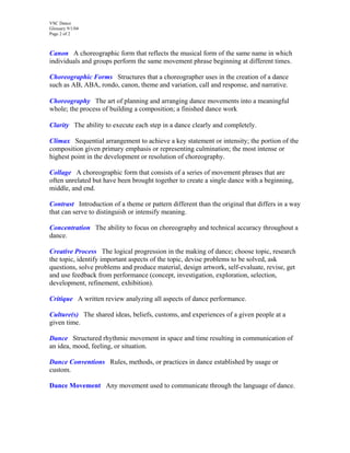 VSC Dance
Glossary 9/1/04
Page 2 of 2
Canon A choreographic form that reflects the musical form of the same name in which
individuals and groups perform the same movement phrase beginning at different times.
Choreographic Forms Structures that a choreographer uses in the creation of a dance
such as AB, ABA, rondo, canon, theme and variation, call and response, and narrative.
Choreography The art of planning and arranging dance movements into a meaningful
whole; the process of building a composition; a finished dance work
Clarity The ability to execute each step in a dance clearly and completely.
Climax Sequential arrangement to achieve a key statement or intensity; the portion of the
composition given primary emphasis or representing culmination; the most intense or
highest point in the development or resolution of choreography.
Collage A choreographic form that consists of a series of movement phrases that are
often unrelated but have been brought together to create a single dance with a beginning,
middle, and end.
Contrast Introduction of a theme or pattern different than the original that differs in a way
that can serve to distinguish or intensify meaning.
Concentration The ability to focus on choreography and technical accuracy throughout a
dance.
Creative Process The logical progression in the making of dance; choose topic, research
the topic, identify important aspects of the topic, devise problems to be solved, ask
questions, solve problems and produce material, design artwork, self-evaluate, revise, get
and use feedback from performance (concept, investigation, exploration, selection,
development, refinement, exhibition).
Critique A written review analyzing all aspects of dance performance.
Culture(s) The shared ideas, beliefs, customs, and experiences of a given people at a
given time.
Dance Structured rhythmic movement in space and time resulting in communication of
an idea, mood, feeling, or situation.
Dance Conventions Rules, methods, or practices in dance established by usage or
custom.
Dance Movement Any movement used to communicate through the language of dance.
 