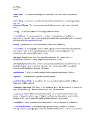 VSC Dance
Glossary 9/1/04
Page 3 of 3
Dance Skills The large body of steps and movements associated with each genre of
dance.
Dance Study Exploration of an idea through a short dance that has a beginning, middle,
and end.
Elements of Dance The components present in all movement: body, space, time and
energy.
Energy The amount and kind of force applied to movement.
Form in Dance The shape, structure, or contour of a composition according to a
preconceived plan; the orderly arrangement of thematic material; the clarity of a movement
or theme. (See choreographic forms.)
Genres Types of dance, each having its own steps, style, and history.
Ground Bass A choreographic form in which a group of dancers repeat a series of simple
movements while, in front, a smaller number of dancers (or soloist) perform (s) a
contrasting, often more complex dance phrase.
Harmony Coordination in the interplay of forces among the various parts of a
composition; consistent, orderly, or pleasing arrangement of parts.
Healthful Physical Behaviors Positive choices that contribute to a lifestyle required for
dance proficiency: proper nutrition, adequate rest, conditioning, and the absence of
tobacco, alcohol and other chemical substances.
Improvisation The act of creating and performing spontaneously in the fine arts.
Improvise To spontaneously explore dance movement.
Individual Dance Study A short dance for one person that explores an idea and has a
beginning, middle, and end.
Kinesthetic Awareness The ability to feel and know where one’s and others’ bodies are in
space without looking. Awareness of relative force and movement.
Language of Dance The vocabulary that dancers use to communicate, including the
names of dance steps, terms used in the process of creating dance, terms used to refine
dancing ability, and terms used to make aesthetic judgments about dance.
Literal Ideas Dance movement that communicates a story or message to an audience.
Locomotor Movement Movement through space involving a change in location. A
moving base involving a progressive relocation of the body in space. (The basic locomotor
 