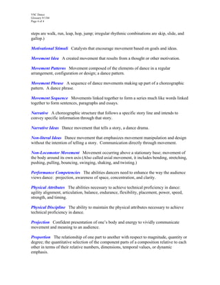 VSC Dance
Glossary 9/1/04
Page 4 of 4
steps are walk, run, leap, hop, jump; irregular rhythmic combinations are skip, slide, and
gallop.)
Motivational Stimuli Catalysts that encourage movement based on goals and ideas.
Movement Idea A created movement that results from a thought or other motivation.
Movement Patterns Movement composed of the elements of dance in a regular
arrangement, configuration or design; a dance pattern.
Movement Phrase A sequence of dance movements making up part of a choreographic
pattern. A dance phrase.
Movement Sequence Movements linked together to form a series much like words linked
together to form sentences, paragraphs and essays.
Narrative A choreographic structure that follows a specific story line and intends to
convey specific information through that story.
Narrative Ideas Dance movement that tells a story, a dance drama.
Non-literal Ideas Dance movement that emphasizes movement manipulation and design
without the intention of telling a story. Communication directly through movement.
Non-Locomotor Movement Movement occurring above a stationary base; movement of
the body around its own axis (Also called axial movement, it includes bending, stretching,
pushing, pulling, bouncing, swinging, shaking, and twisting.)
Performance Competencies The abilities dancers need to enhance the way the audience
views dance: projection, awareness of space, concentration, and clarity.
Physical Attributes The abilities necessary to achieve technical proficiency in dance:
agility alignment, articulation, balance, endurance, flexibility, placement, power, speed,
strength, and timing.
Physical Discipline The ability to maintain the physical attributes necessary to achieve
technical proficiency in dance.
Projection Confident presentation of one’s body and energy to vividly communicate
movement and meaning to an audience.
Proportion The relationship of one part to another with respect to magnitude, quantity or
degree; the quantitative selection of the component parts of a composition relative to each
other in terms of their relative numbers, dimensions, temporal values, or dynamic
emphasis.
 