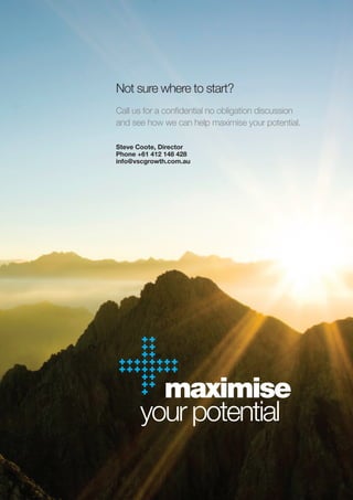 Not sure where to start?
Call us for a confidential no obligation discussion
and see how we can help maximise your potential.

Steve Coote, Director
Phone +61 412 148 428
info@vscgrowth.com.au




        maximise
      your potential
 