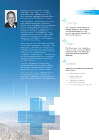 Managing a business presents challenges
daily. Steve Coote, Director of VSC Growth,                                       abo ut us
understands those challenges. With over 30
years operational experience, Steve appreciates
business demands faced by senior executives.

Steve founded VSC Growth Plus Pty Ltd in 2001.
For a number of years Steve contracted his
services almost exclusively to leading professional
                                                      Promise
services consultancy Cardno (ASX:CDD). In             VSC Growth will partner with you to
his tenure at Cardno, Steve held various senior       grow the potential of your business.
management roles, from leading business               We offer experience with a more
units and divisions to General Manager, Group         personal and practical approach that
Operations of the global group of 3000+ people.       delivers enduring value.
Following an association over 30 years with
Cardno, Steve left in 2009 to focus on building
his VSC Growth consultancy.

In his career Steve has participated in the merger
and acquisition of more than 30 companies - from
                                                      Vision
identification to due diligence to integration, he
                                                      VSC Growth aims to be the preferred
understands the process. Steve also offers direct
                                                      trusted advisors to medium and large
experience in business planning and all corporate
                                                      businesses in the areas of strategy,
services (such as operational finance
                                                      organisational performance and
& budgeting, business systems, IT, marketing, HR
                                                      leadership.
and administration) functions. He has experience
managing profitable businesses in good times,
and the not so good.

Steve has a reputation for building strong
professional relationships, analysing businesses
                                                      Mission
and improving their performance - by building
                                                      We will earn our preferred trusted advisor
teams, setting goals and coaching managers.
                                                      status through:
Steve believes the success of VSC Growth will
                                                       •	 Understanding our clients
be judged by the success of its clients. His
commitment to delivering solutions which match         •	 Personal service and
client needs and expectations is his business goal.       considered advice
                                                       •	 Developing our network,
                                                          experience and approach
                                                       •	 Focusing on creating enduring value
 