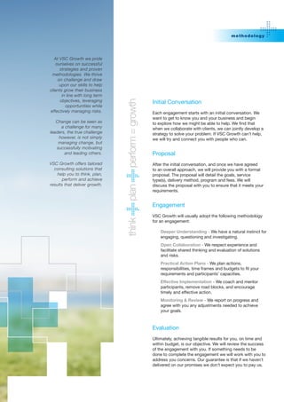 m etho do lo g y




   At VSC Growth we pride
    ourselves on successful
      strategies and proven
 methodologies. We thrive
     on challenge and draw
      upon our skills to help
clients grow their business
       in line with long term
      objectives, leveraging




                                perform = growth
                                                   Initial Conversation
         opportunities while
effectively managing risks.                        Each engagement starts with an initial conversation. We
                                                   want to get to know you and your business and begin
   Change can be seen as                           to	explore	how	we	might	be	able	to	help.	We	find	that	
     a challenge for many                          when we collaborate with clients, we can jointly develop a
leaders, the true challenge                        strategy to solve your problem. If VSC Growth can’t help,
    however, is not simply                         we will try and connect you with people who can.
    managing change, but
   successfully motivating
       and leading others.                         Proposal
VSC Growth offers tailored                         After the initial conversation, and once we have agreed
  consulting solutions that                        to an overall approach, we will provide you with a formal
    help you to think, plan,                       proposal. The proposal will detail the goals, service
       perform and achieve                         type(s), delivery method, program and fees. We will
results that deliver growth.                       discuss the proposal with you to ensure that it meets your
                                plan




                                                   requirements.


                                                   Engagement
                                                   VSC Growth will usually adopt the following methodology
                                think




                                                   for an engagement:

                                                       Deeper Understanding - We have a natural instinct for
                                                       engaging, questioning and investigating.
                                                       Open Collaboration - We respect experience and
                                                       facilitate shared thinking and evaluation of solutions
                                                       and risks.
                                                       Practical Action Plans - We plan actions,
                                                       responsibilities,	time	frames	and	budgets	to	fit	your	
                                                       requirements and participants’ capacities.
                                                       Effective Implementation - We coach and mentor
                                                       participants, remove road blocks, and encourage
                                                       timely and effective action.
                                                       Monitoring & Review - We report on progress and
                                                       agree with you any adjustments needed to achieve
                                                       your goals.



                                                   Evaluation
                                                   Ultimately, achieving tangible results for you, on time and
                                                   within budget, is our objective. We will review the success
                                                   of the engagement with you. If something needs to be
                                                   done to complete the engagement we will work with you to
                                                   address you concerns. Our guarantee is that if we haven’t
                                                   delivered on our promises we don’t expect you to pay us.
 