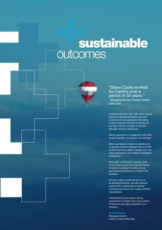 sustainable
outcomes

        “Steve Coote worked
        for Cardno over a
        period of 30 years.”
        - Managing Director Cardno Limited
        (ASX:CDD)



        I worked with Steve from 1997 when I joined
        Cardno as Managing Director, and was
        involved with his progression from being
        a senior engineer, through a business unit
        manager, division manager, to General
        Manager of Group Operations.

        Steve’s approach to management was at all
        times thoughtful, consultative, and strategic.

        Steve was heavily involved in assisting me
        to develop Cardno’s Strategic Plan for 2005
        to 2010 including midterm updates and was
        a key participant in our merger & acquisition
        integrations.

        Steve	also	contributed	to	specific	areas	
        of the Cardno group that required change
        including increasing the service focus
        and	financial	performance	of	parts	of	the	
        business.

        He was a highly trusted advisor to me
        as Managing Director, and also showed
        a great skill in pulling teams together
        including teams from new merger partner’s
        organisations.

        Overall Steve Coote made a strong
        contribution to Cardno over a long period
        of time and was highly regarded in our
        company.

        Andrew Buckley
        Managing Director
        Cardno Limited (ASX:CDD)
 