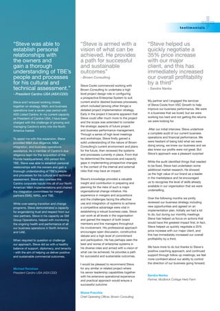 testi mo nials




“Steve was able to                              “Steve is armed with a                         “Steve helped us
establish personal                              vision of what can be                          quickly negotiate a
relationships with                              achieved. He provides                          35% price increase
the owners and                                  a path for successful                          with our major
gain a thorough                                 and sustainable                                client, and this has
understanding of TBE’s                          outcomes”                                      immediately increased
people and processes                            - Brown Consulting                             our	overall	profitability	
for his cultural and                            Steve Coote commenced working with
                                                                                               by a third”
technical assessment.”                          Brown Consulting to undertake a high           - Sandra Nanka
- President Cardno USA (ASX:CDD)                level	project	design	role	in	configuring	
                                                a prospective Enterprise System to suit
                                                current and/or desired business processes,     My partner and I engaged the services
Steve and I enjoyed working closely
                                                which included (among other things) a          of Steve Coote from VSC Growth to help
together on strategy, M&A, and business
                                                detailed project implementation strategy.      improve our business performance. We were
operations over a seven year period with
                                                Early in the project it became apparent that   in a business that we loved, but we were
ASX Listed Cardno. In my current capacity
                                                Steve could offer much more to the project     working too hard and not getting the returns
as President of Cardno USA, I have been
                                                and the scope was extended to consider         we were looking for.
charged with the challenge of growing and
managing Cardno’s entry into the North          the strategic aspects of future project
                                                and business performance management.            After our initial interview, Steve undertook
America market.
                                                Through a series of high level meetings        a complete audit of our current business
                                                and	workshops,	Steve	firstly	gained	a	         operations	and	financial	performance.	We	
To assist me with this expansion, Steve
                                                solid understanding of the nature of Brown     were hesitant of being told what we were
provided M&A due diligence, M&A
                                                Consulting’s current environment and plans     doing wrong, we knew our business and we
integration, and business operations
                                                for the future, then reviewed the systems      also	knew	our	profits	were	not	great.	But	
assistance. As a member of Cardno’s due
                                                and processes currently in place. From that    Steve’s approach was a pleasant surprise!
diligence team for the acquisition of the
Florida	headquartered,	450	person	firm	         he determined the resources and capacity
                                                gaps in implementing prospective changes       While	the	audit	identified	things	that	needed	
TBE, Steve was able to establish personal
                                                in the context of the internal and external    to	be	fixed,	Steve	had	undertaken	some	
relationships with the owners and gain a
                                                risks that may have an impact.                 additional market research. He showed
thorough understanding of TBE’s people
                                                                                               us the high value of our brand as a leader
and processes for his cultural and technical
                                                Steve’s knowledge provided a valuable          in the marketplace and he encouraged
assessment. Steve also oversaw the
                                                insight and contribution in preparing and      us to recognise the level of skills already
Cardno corporate inputs into all of our North
                                                planning for the risks of such a major         available in our organisation that we were
American M&A implementations and chaired
                                                organisational change initiative. His          underselling.
the integration committees for merger
partners EMG, WRG, and TBE.                     experience in mergers and acquisitions
                                                and the challenges facing the effective        Over the following months we jointly
                                                use and integration of systems to achieve      reviewed our business strategy including
While over-seeing transition and change
                                                a competitive advantage were vital in          new opportunities and agreed on an
programs, Steve demonstrated a capacity
                                                establishing a robust business case. Steve     implementation plan. Initially we had a lot
for engendering trust and respect from our
                                                can work at all levels in the organisation     to do, but during our monthly meetings
new partners. Steve in his capacity as GM
                                                and gained the respect of both board           Steve has helped us focus on actions that
Group Operations, helped with monitoring
                                                members and line managers throughout           would	have	the	greatest	impact	first.	In	fact,	
the ongoing health and performance of all
                                                his involvement. His professional approach     Steve helped us quickly negotiate a 35%
our business operations in North America
                                                encourages open discussion, constructive       price increase with our major client, and
and UAE.
                                                debate and a high level of commitment          this has immediately increased our overall
                                                and participation. He has perhaps seen the     profitability	by	a	third.
When required to question or challenge
our approach, Steve did so with a healthy       best and worse of enterprise systems in
                                                his diverse roles and armed with a vision of   We have more to do but thanks to Steve's
balance of support, diplomacy, and tenacity
                                                what can be achieved, he provides a path       positive coaching approach, and continued
- with the aim of helping us deliver positive
                                                for successful and sustainable outcomes.       support through follow up meetings, we feel
and sustainable commercial outcomes.
                                                                                               more	confident	about	our	ability	to	control	
                                                I would be pleased to recommend Steve          the direction of our business going forward.
Michael Renshaw                                 for any similar or related project where
President Cardno USA (ASX:CDD)                  his senior leadership capabilities together
                                                with his extensive operational experience      Sandra Nanka
                                                and practical approach would ensure a          Partner, Mudbrick Cottage Herb Farm
                                                successful outcome

                                                Shane Fracchia
                                                Chief Operating Officer, Brown Consulting
 