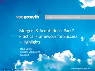    Mergers & Acquisitions: Part 2    Practical Framework for Success   - Highlights Steve Coote Director, VSC Growth Feb 2011 www.vscgrowth.com.au Copyright © 2011. All Rights Reserved. VSC Growth 