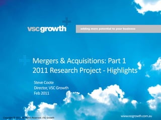    Mergers & Acquisitions: Part 1 2011 Research Project - Highlights  Steve Coote Director, VSC Growth Feb 2011 www.vscgrowth.com.au Copyright © 2011. All Rights Reserved. VSC Growth 