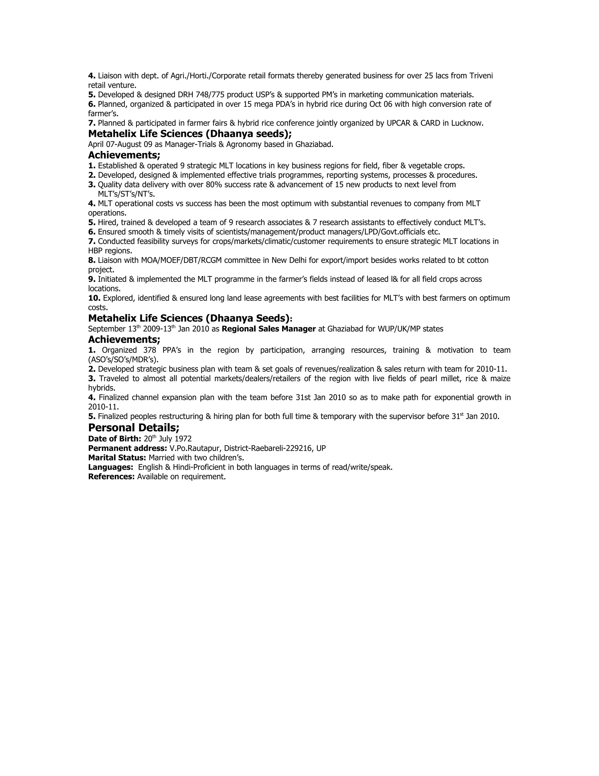 4. Liaison with dept. of Agri./Horti./Corporate retail formats thereby generated business for over 25 lacs from Triveni
retail venture.
5. Developed & designed DRH 748/775 product USP’s & supported PM’s in marketing communication materials.
6. Planned, organized & participated in over 15 mega PDA’s in hybrid rice during Oct 06 with high conversion rate of
farmer’s.
7. Planned & participated in farmer fairs & hybrid rice conference jointly organized by UPCAR & CARD in Lucknow.
Metahelix Life Sciences (Dhaanya seeds);
April 07-August 09 as Manager-Trials & Agronomy based in Ghaziabad.
Achievements;
1. Established & operated 9 strategic MLT locations in key business regions for field, fiber & vegetable crops.
2. Developed, designed & implemented effective trials programmes, reporting systems, processes & procedures.
3. Quality data delivery with over 80% success rate & advancement of 15 new products to next level from
   MLT’s/ST’s/NT’s.
4. MLT operational costs vs success has been the most optimum with substantial revenues to company from MLT
operations.
5. Hired, trained & developed a team of 9 research associates & 7 research assistants to effectively conduct MLT’s.
6. Ensured smooth & timely visits of scientists/management/product managers/LPD/Govt.officials etc.
7. Conducted feasibility surveys for crops/markets/climatic/customer requirements to ensure strategic MLT locations in
HBP regions.
8. Liaison with MOA/MOEF/DBT/RCGM committee in New Delhi for export/import besides works related to bt cotton
project.
9. Initiated & implemented the MLT programme in the farmer’s fields instead of leased l& for all field crops across
locations.
10. Explored, identified & ensured long land lease agreements with best facilities for MLT’s with best farmers on optimum
costs.
Metahelix Life Sciences (Dhaanya Seeds):
September 13th 2009-13th Jan 2010 as Regional Sales Manager at Ghaziabad for WUP/UK/MP states
Achievements;
1. Organized 378 PPA’s in the region by participation, arranging resources, training & motivation to team
(ASO’s/SO’s/MDR’s).
2. Developed strategic business plan with team & set goals of revenues/realization & sales return with team for 2010-11.
3. Traveled to almost all potential markets/dealers/retailers of the region with live fields of pearl millet, rice & maize
hybrids.
4. Finalized channel expansion plan with the team before 31st Jan 2010 so as to make path for exponential growth in
2010-11.
5. Finalized peoples restructuring & hiring plan for both full time & temporary with the supervisor before 31st Jan 2010.
Personal Details;
Date of Birth: 20th July 1972
Permanent address: V.Po.Rautapur, District-Raebareli-229216, UP
Marital Status: Married with two children’s.
Languages: English & Hindi-Proficient in both languages in terms of read/write/speak.
References: Available on requirement.
 