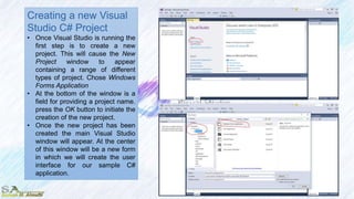 Creating a new Visual
Studio C# Project
• Once Visual Studio is running the
first step is to create a new
project. This will cause the New
Project window to appear
containing a range of different
types of project. Chose Windows
Forms Application
• At the bottom of the window is a
field for providing a project name.
press the OK button to initiate the
creation of the new project.
• Once the new project has been
created the main Visual Studio
window will appear. At the center
of this window will be a new form
in which we will create the user
interface for our sample C#
application.
 