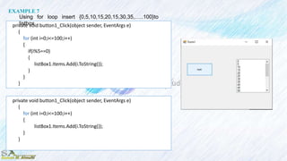 private void button1_Click(object sender, EventArgs e)
{
for (int i=0;i<=100;i++)
{
if(i%5==0)
{
listBox1.Items.Add(i.ToString());
}
}
}
EXAMPLE 7
Using for loop insert {0,5,10,15,20,15,30,35,…..100}to
listbox
private void button1_Click(object sender, EventArgs e)
{
for (int i=0;i<=100;i++)
{
listBox1.Items.Add(i.ToString());
}
}
 