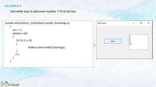 private void button1_Click(object sender, EventArgs e)
{
int i = 1;
while(i<=10)
{
if (i % 2 == 0)
{
listBox1.Items.Add(i.ToString());
}
i++;
}
}
EXAMPLE 9
Use while loop to add even number 1:10 to list box
 