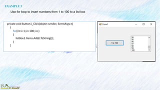 private void button1_Click(object sender, EventArgs e)
{
for(int i=1;i<=100;i++)
{
listBox1.Items.Add(i.ToString());
}
}
EXAMPLE 3
Use for loop to insert numbers from 1 to 100 to a list box
 