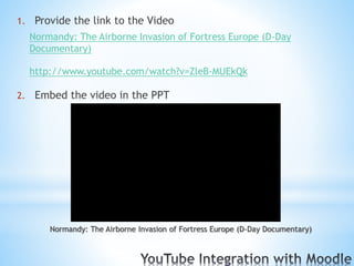 1. Provide the link to the Video
Normandy: The Airborne Invasion of Fortress Europe (D-Day
Documentary)
http://www.youtube.com/watch?v=ZleB-MUEkQk
2. Embed the video in the PPT
Normandy: The Airborne Invasion of Fortress Europe (D-Day Documentary)
 