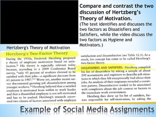 Hertzberg's Theory of Motivation
Compare and contrast the two
discussion of Hertzberg’s
Theory of Motivation.
(The text identifies and discusses the
two factors as Dissatisfiers and
Satisfiers, while the video discuss the
two factors as Hygiene and
Motivators.)
 