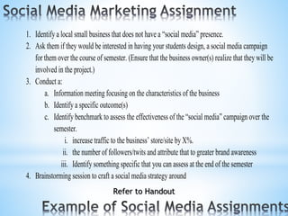 1. Identify a local small business that does not have a “social media” presence.
2. Ask them if they would be interested in having your students design, a social media campaign
for them over the course of semester. (Ensure that the business owner(s) realize that they will be
involved in the project.)
3. Conduct a:
a. Information meeting focusing on the characteristics of the business
b. Identify a specific outcome(s)
c. Identify benchmark to assess the effectiveness of the “social media” campaign over the
semester.
i. increase traffic to the business’ store/site by X%.
ii. the number of followers/twits and attribute that to greater brand awareness
iii. Identify something specific that you can assess at the end of the semester
4. Brainstorming session to craft a social media strategy around
Refer to Handout
 