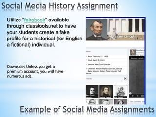Utilize “fakebook” available
through classtools.net to have
your students create a fake
profile for a historical (for English
a fictional) individual.
Downside: Unless you get a
premium account, you will have
numerous ads.
 