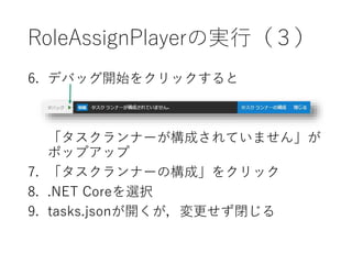 RoleAssignPlayerの実行（３）
6. デバッグ開始をクリックすると
「preLaunchTask ‘build’が見つかりませんで
した。」がポップアップ
7. 「タスクランナーの構成」をクリック
8. .NET Coreを選択
9. tasks.jsonが開くが，変更せず閉じる
 