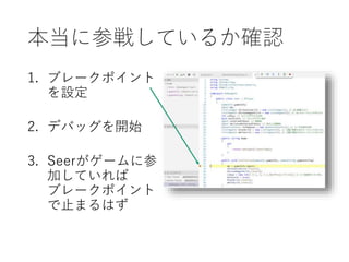 本当に参戦しているか確認
1. ブレークポイント
を設定
2. デバッグを開始
3. Seerがゲームに参
加していれば
ブレークポイント
で止まるはず
 