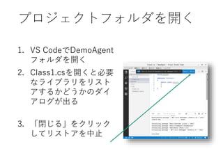 プロジェクトフォルダを開く
1. VS CodeでDemoAgent
フォルダを開く
2. Class1.csを開くと必要
なライブラリをリスト
アするかどうかのダイ
アログが出る
3. 「閉じる」をクリック
してリストアを中止
 
