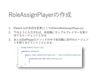 RoleAssignPlayerの作成
1. Class1.csの名前を変更(ここではDemoRoleAssignPlayer.cs)
2. 下のように入力すれば，各役職にサンプルプレイヤーを割り
当てるエージェントとなる
3. あとはSetPlayer()メソッドの中で各役職に自作のエージェン
トを割り当てていくことになる
 