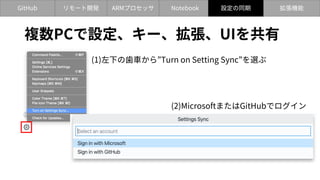 GitHub Notebook
ARMプロセッサ
リモート開発 設定の同期 拡張機能
複数PCで設定、キー、拡張、UIを共有
(1)左下の⻭⾞から”Turn on Setting Sync”を選ぶ
(2)MicrosoftまたはGitHubでログイン
設定の同期
 