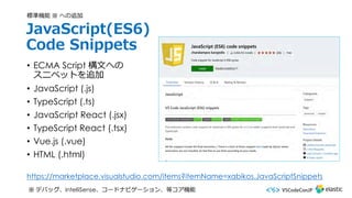 JavaScript(ES6)
Code Snippets
• ECMA Script 構⽂への
スニペットを追加
• JavaScript (.js)
• TypeScript (.ts)
• JavaScript React (.jsx)
• TypeScript React (.tsx)
• Vue.js (.vue)
• HTML (.html)
標準機能 ※ への追加
※ デバッグ、IntelliSense、コードナビゲーション、等コア機能
https://marketplace.visualstudio.com/items?itemName=xabikos.JavaScriptSnippets
 