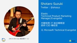 Elastic
Technical Product Marketing
Manager/Evangelist
内閣官房 IT 総合戦略室
政府 CIO 補佐官
元 Microsoft Technical Evangelist
Twitter : @shosuz
Shotaro Suzuki
(MS K-ON Club 創設者の⼀⼈）
 