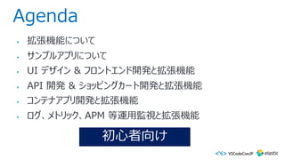 Agenda
• 拡張機能について
• サンプルアプリについて
• UI デザイン & フロントエンド開発と拡張機能
• API 開発 & ショッピングカート開発と拡張機能
• コンテナアプリ開発と拡張機能
• ログ、メトリック、APM 等運⽤監視と拡張機能
初⼼者向け
 