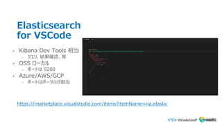 Elasticsearch
for VSCode
• Kibana Dev Tools 相当
– クエリ、結果確認、等
• OSS ローカル
– ポートは 9200
• Azure/AWS/GCP
– ポートはポータルが割当
https://marketplace.visualstudio.com/items?itemName=ria.elastic
 