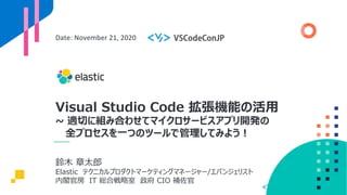 Visual Studio Code 拡張機能の活⽤
~ 適切に組み合わせてマイクロサービスアプリ開発の
全プロセスを⼀つのツールで管理してみよう︕
Date: November 21, 2020
鈴⽊ 章太郎
Elastic テクニカルプロダクトマーケティングマネージャー/エバンジェリスト
内閣官房 IT 総合戦略室 政府 CIO 補佐官
 