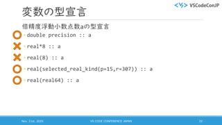 変数の型宣言
倍精度浮動小数点数aの型宣言
◦ double precision :: a
◦ real*8 :: a
◦ real(8) :: a
◦ real(selected_real_kind(p=15,r=307)) :: a
◦ real(real64) :: a
Nov. 21st, 2020 VS CODE CONFERENCE JAPAN 22
 