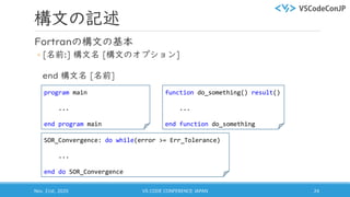 構文の記述
Fortranの構文の基本
◦ [名前:] 構文名 [構文のオプション]
end 構文名 [名前]
Nov. 21st, 2020 VS CODE CONFERENCE JAPAN 24
program main
...
end program main
SOR_Convergence: do while(error >= Err_Tolerance)
...
end do SOR_Convergence
function do_something() result()
...
end function do_something
 