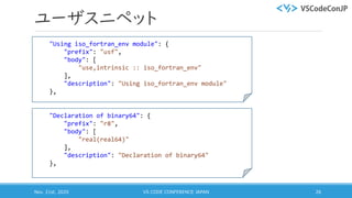 ユーザスニペット
Nov. 21st, 2020 VS CODE CONFERENCE JAPAN 26
"Using iso_fortran_env module": {
"prefix": "usf",
"body": [
"use,intrinsic :: iso_fortran_env"
],
"description": "Using iso_fortran_env module"
},
"Declaration of binary64": {
"prefix": "r8",
"body": [
"real(real64)"
],
"description": "Declaration of binary64"
},
 