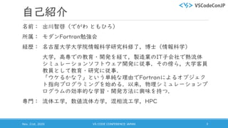 自己紹介
名前： 出川智啓（でがわ ともひろ）
所属： モダンFortran勉強会
経歴： 名古屋大学大学院情報科学研究科修了，博士（情報科学）
大学，高専での教育・開発を経て，製造業のIT子会社で熱流体
シミュレーションソフトウェア開発に従事．その傍ら，大学客員
教員として教育・研究に従事．
「ウケるかな？」という単純な理由でFortranによるオブジェク
ト指向プログラミングを始める．以来，物理シミュレーションプ
ログラムの効率的な学習・開発方法に興味を持つ．
専門： 流体工学，数値流体力学，混相流工学，HPC
Nov. 21st, 2020 VS CODE CONFERENCE JAPAN 3
 